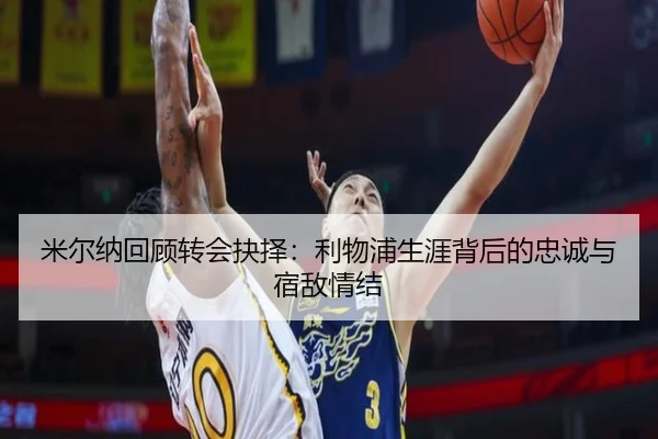 米尔纳回顾转会抉择：利物浦生涯背后的忠诚与宿敌情结